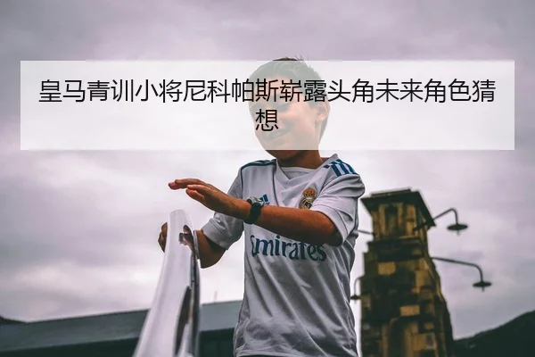 皇马青训小将尼科帕斯崭露头角未来角色猜想